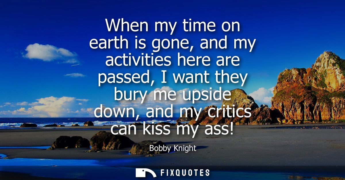 When my time on earth is gone, and my activities here are passed, I want they bury me upside down, and my critics can ki