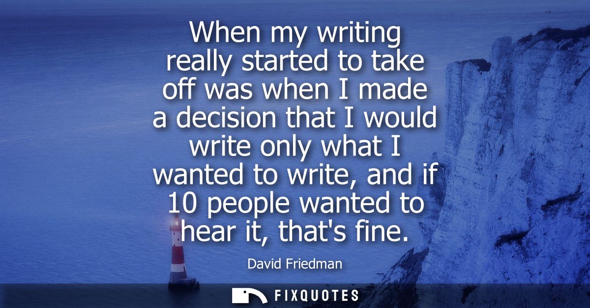 When my writing really started to take off was when I made a decision that I would write only what I wanted to write, an