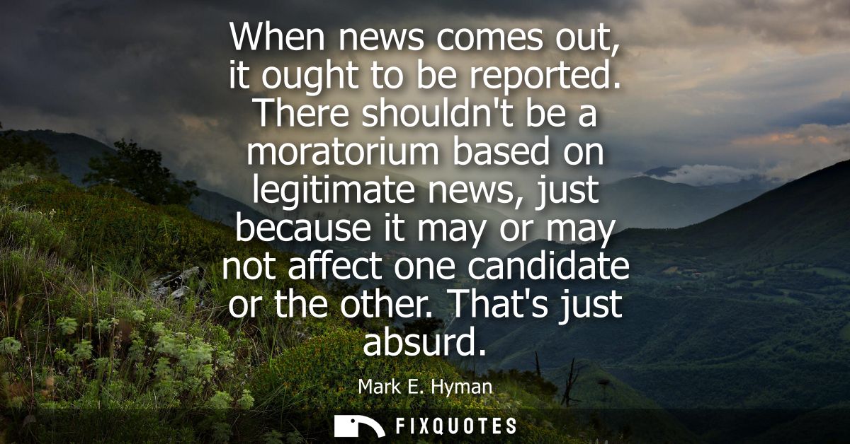 When news comes out, it ought to be reported. There shouldnt be a moratorium based on legitimate news, just because it m
