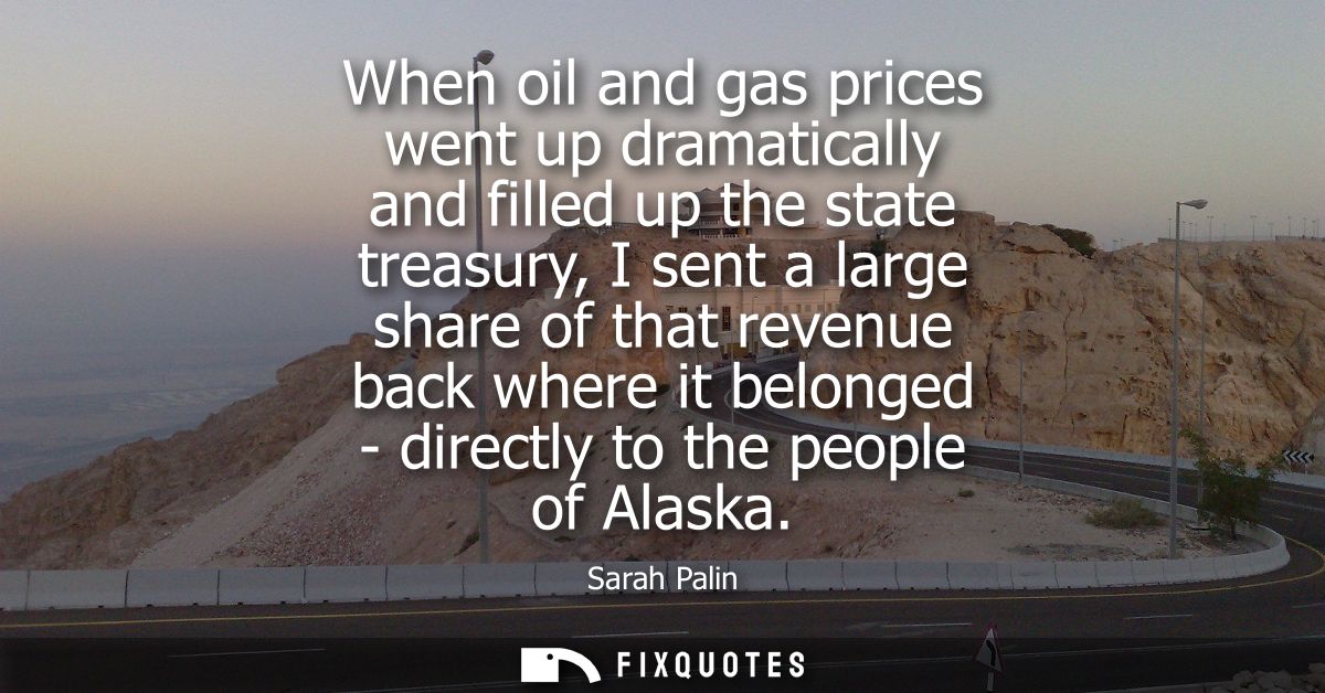 When oil and gas prices went up dramatically and filled up the state treasury, I sent a large share of that revenue back