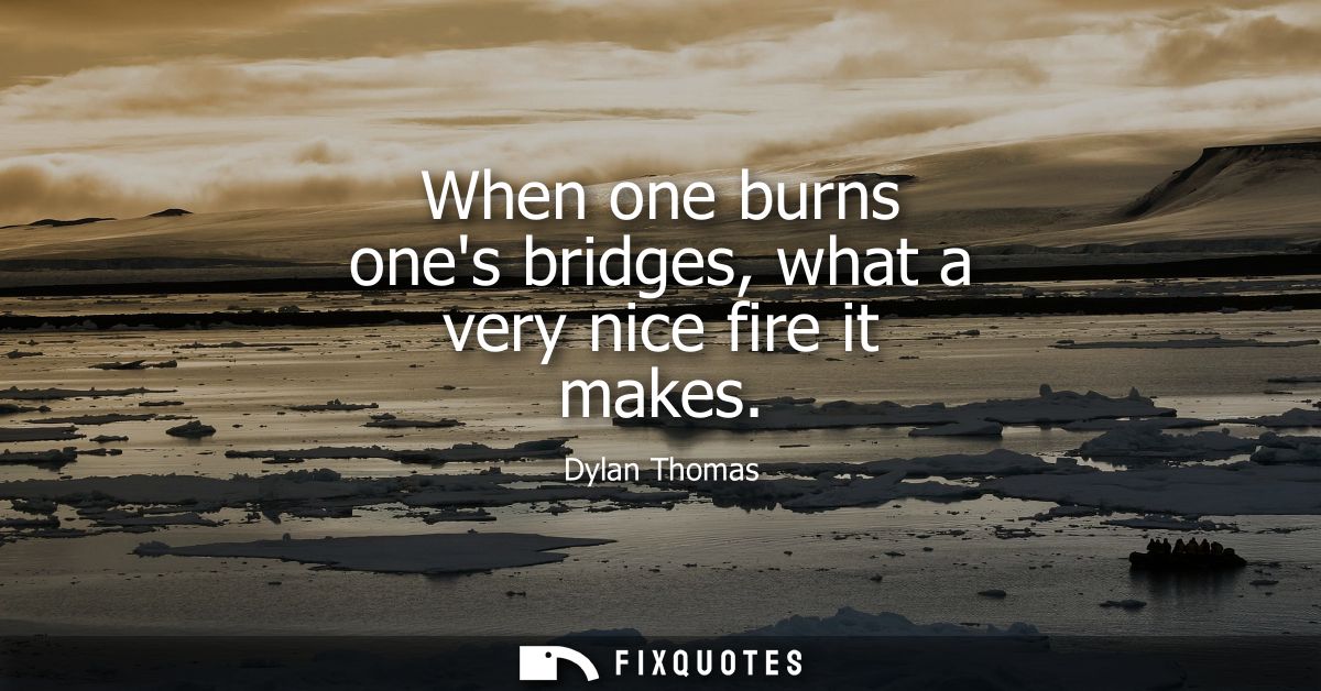 When one burns ones bridges, what a very nice fire it makes