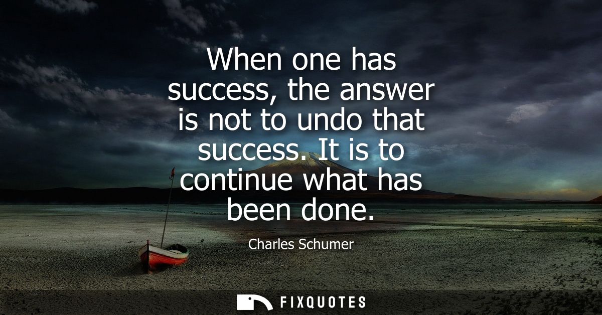 When one has success, the answer is not to undo that success. It is to continue what has been done