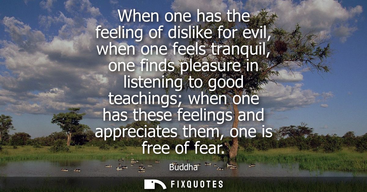 When one has the feeling of dislike for evil, when one feels tranquil, one finds pleasure in listening to good teachings