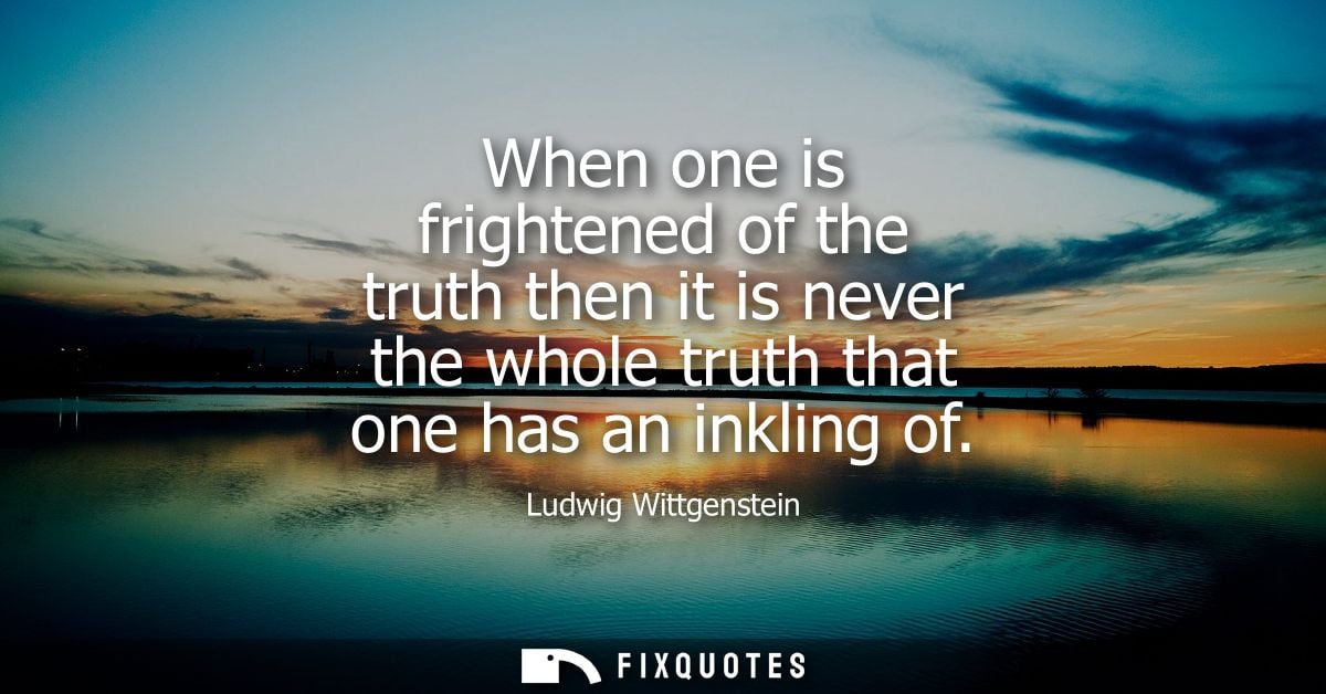 When one is frightened of the truth then it is never the whole truth that one has an inkling of