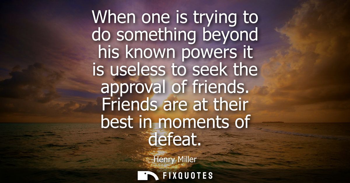 When one is trying to do something beyond his known powers it is useless to seek the approval of friends. Friends are at