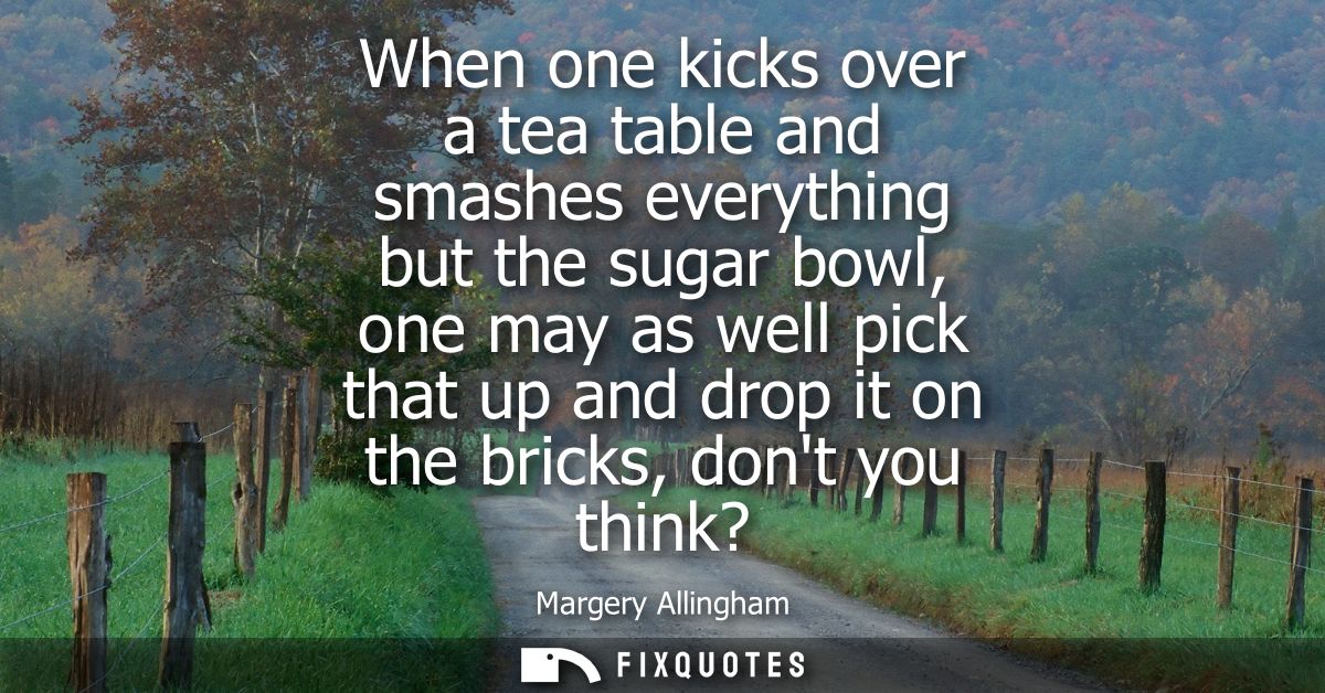 When one kicks over a tea table and smashes everything but the sugar bowl, one may as well pick that up and drop it on t