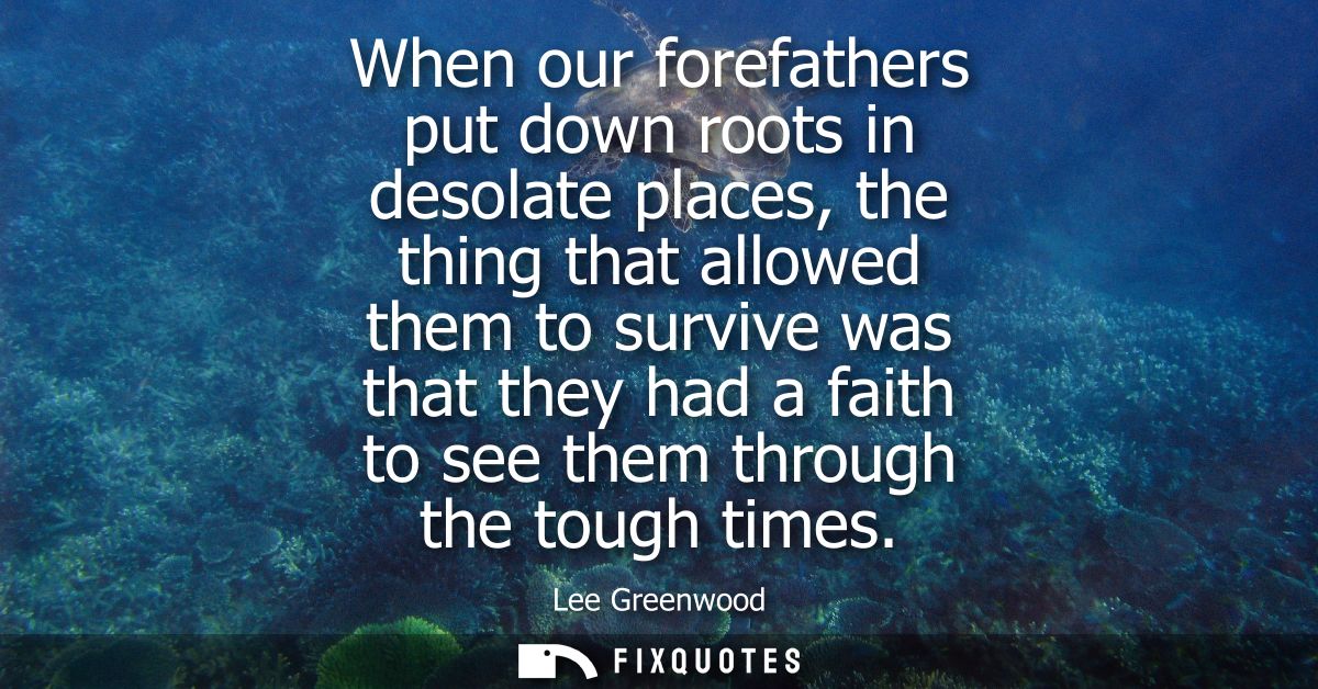 When our forefathers put down roots in desolate places, the thing that allowed them to survive was that they had a faith
