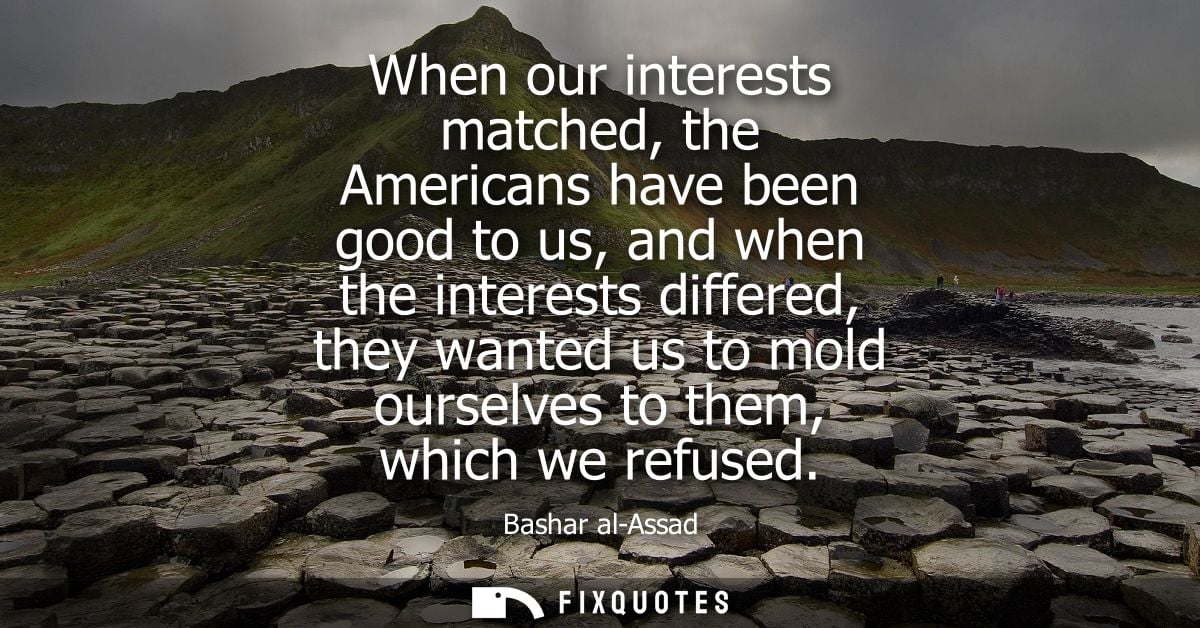 When our interests matched, the Americans have been good to us, and when the interests differed, they wanted us to mold 