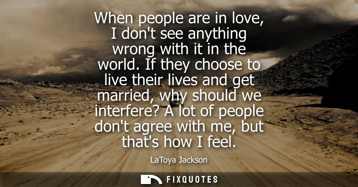 When people are in love, I dont see anything wrong with it in the world. If they choose to live their lives and get marr