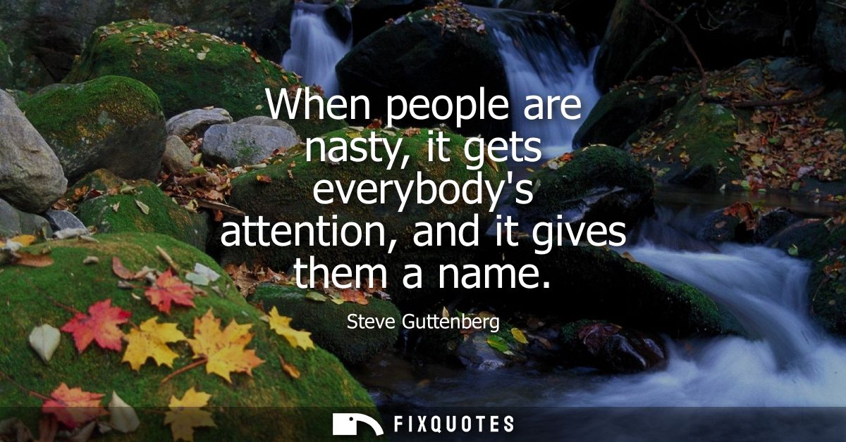 When people are nasty, it gets everybodys attention, and it gives them a name