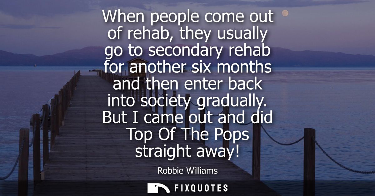 When people come out of rehab, they usually go to secondary rehab for another six months and then enter back into societ
