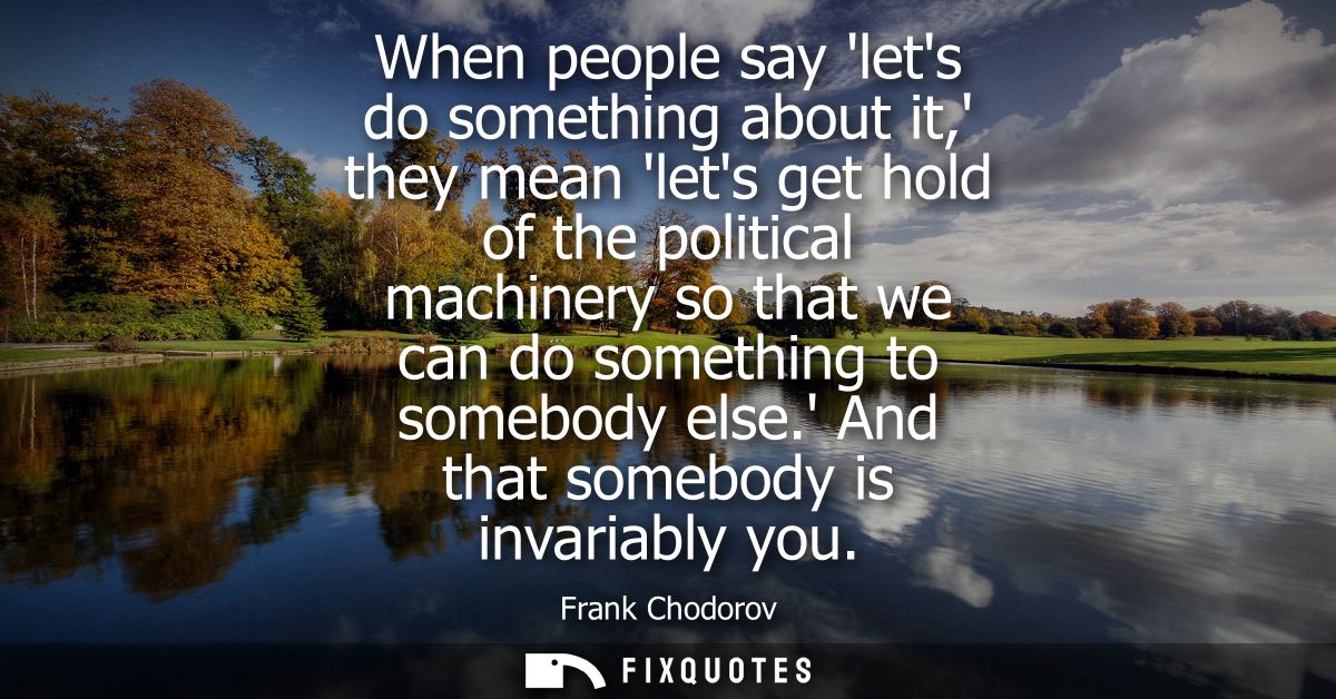 When people say lets do something about it, they mean lets get hold of the political machinery so that we can do somethi