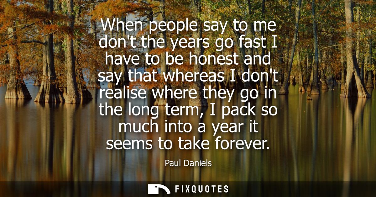 When people say to me dont the years go fast I have to be honest and say that whereas I dont realise where they go in th