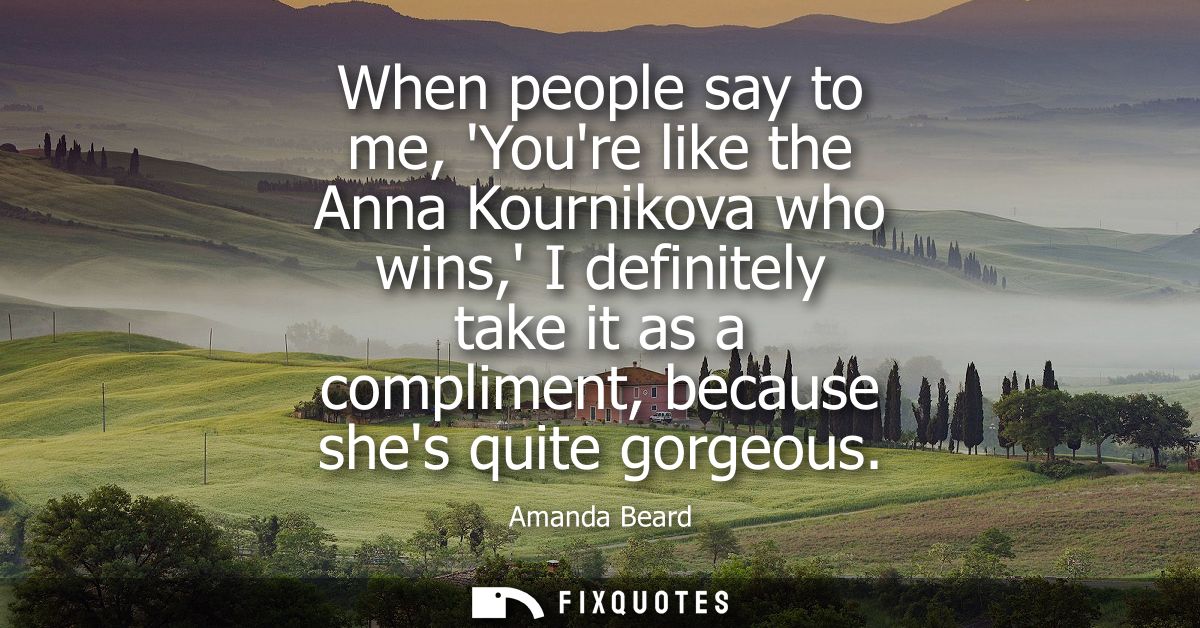 When people say to me, Youre like the Anna Kournikova who wins, I definitely take it as a compliment, because shes quite