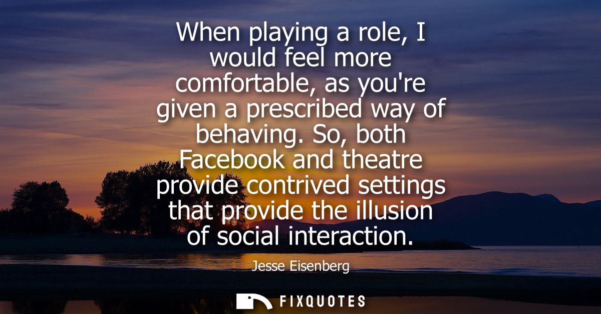 When playing a role, I would feel more comfortable, as youre given a prescribed way of behaving. So, both Facebook and t