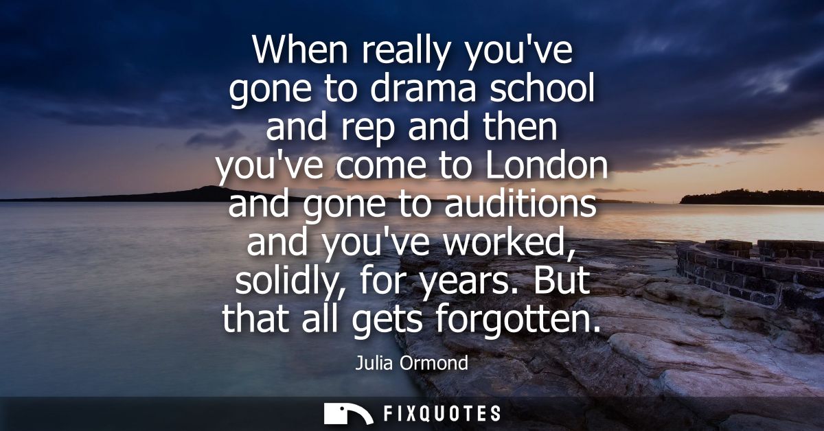 When really youve gone to drama school and rep and then youve come to London and gone to auditions and youve worked, sol