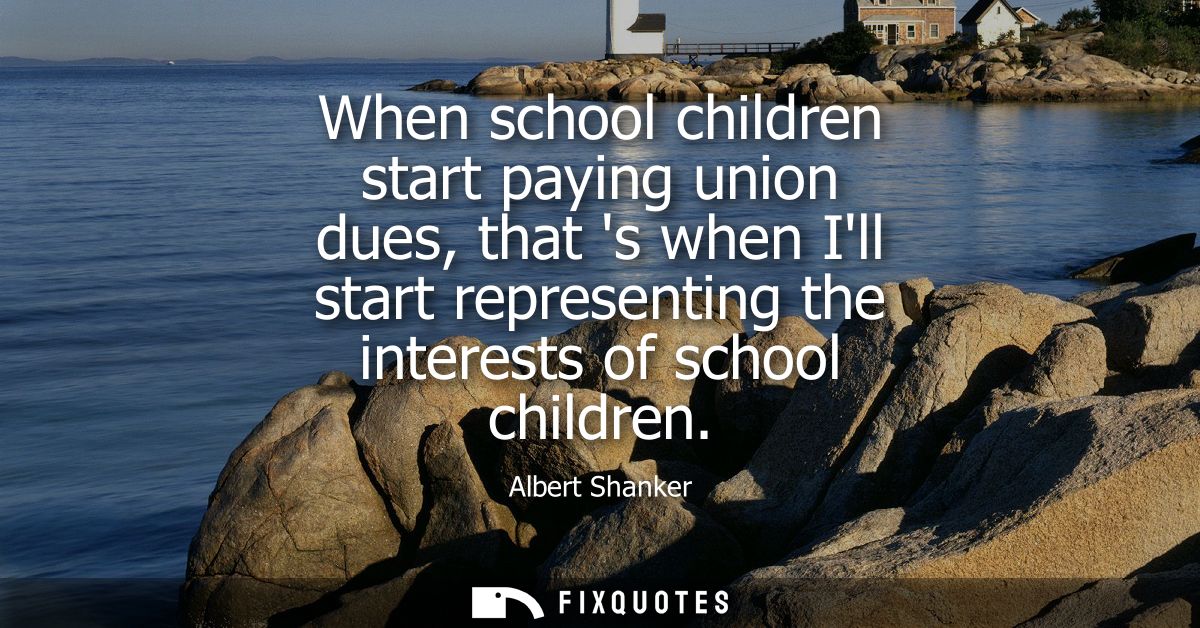 When school children start paying union dues, that s when Ill start representing the interests of school children