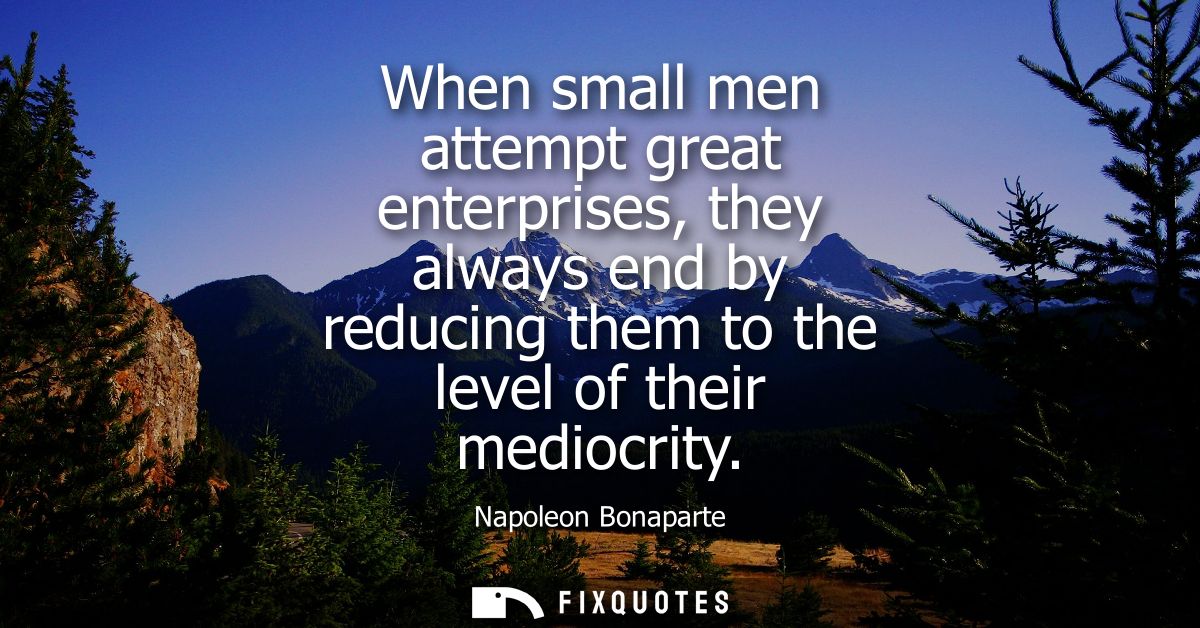 When small men attempt great enterprises, they always end by reducing them to the level of their mediocrity