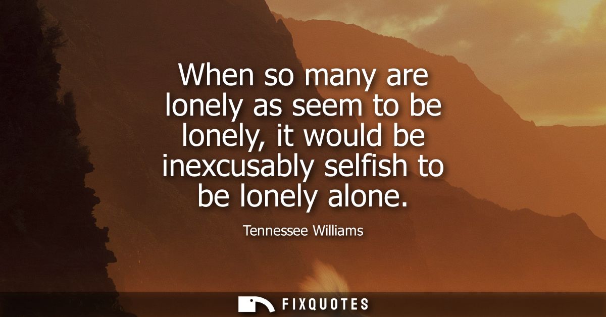When so many are lonely as seem to be lonely, it would be inexcusably selfish to be lonely alone
