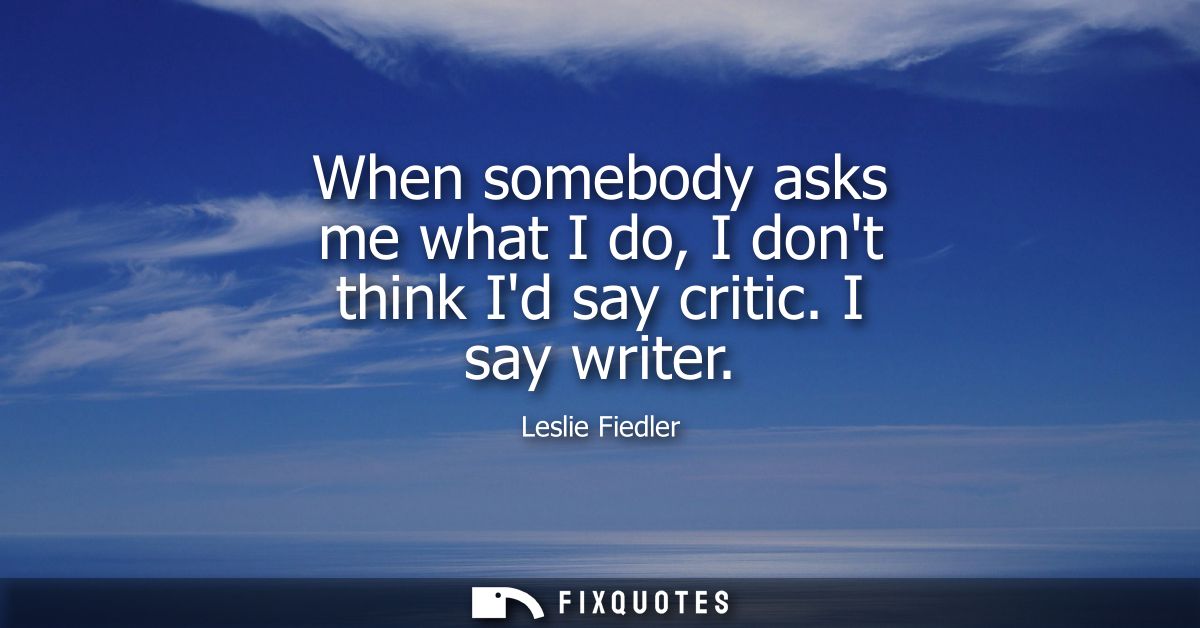 When somebody asks me what I do, I dont think Id say critic. I say writer