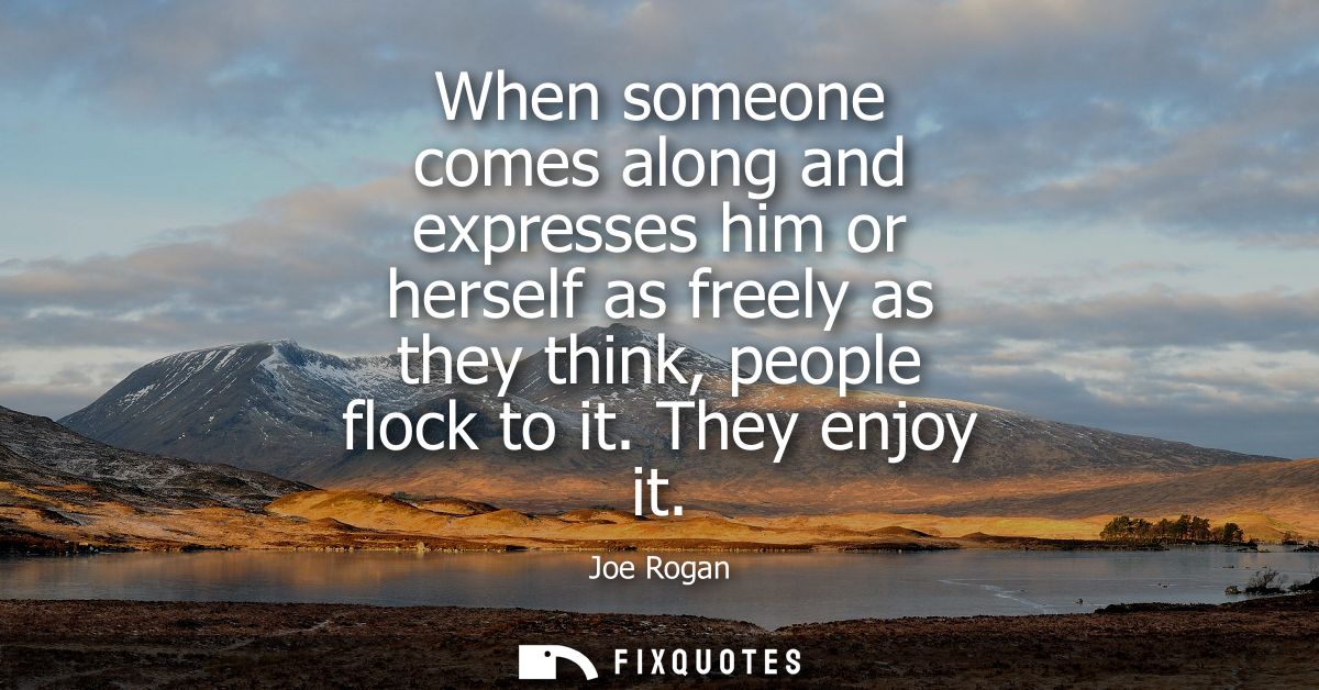 When someone comes along and expresses him or herself as freely as they think, people flock to it. They enjoy it