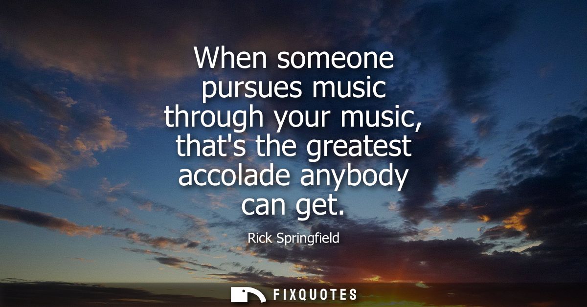 When someone pursues music through your music, thats the greatest accolade anybody can get