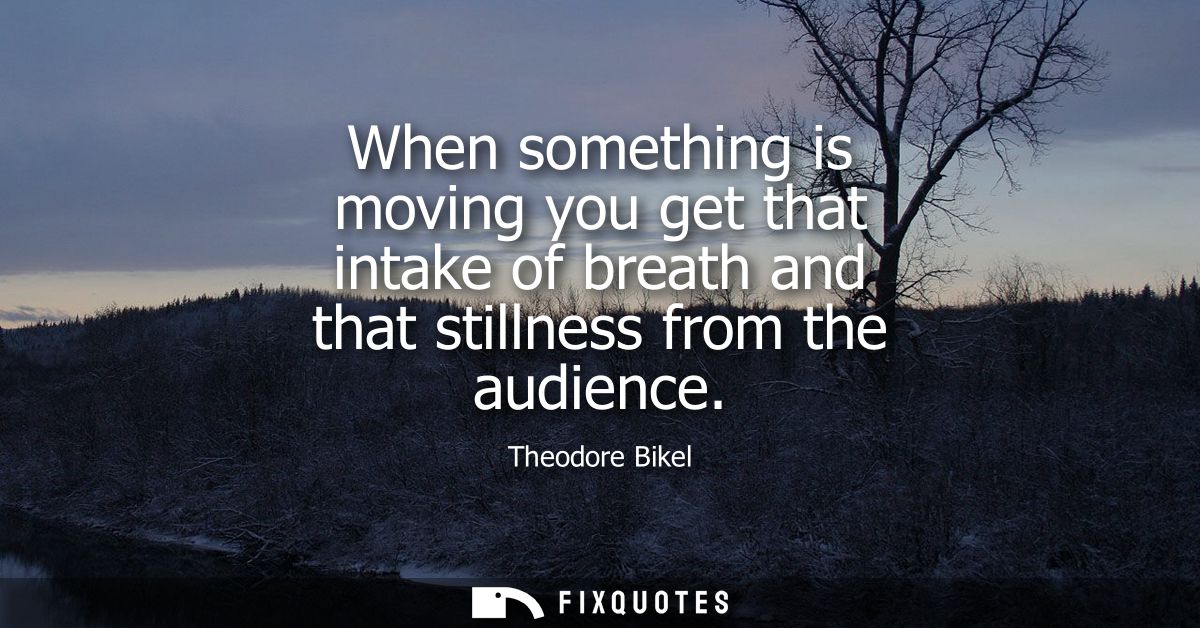 When something is moving you get that intake of breath and that stillness from the audience