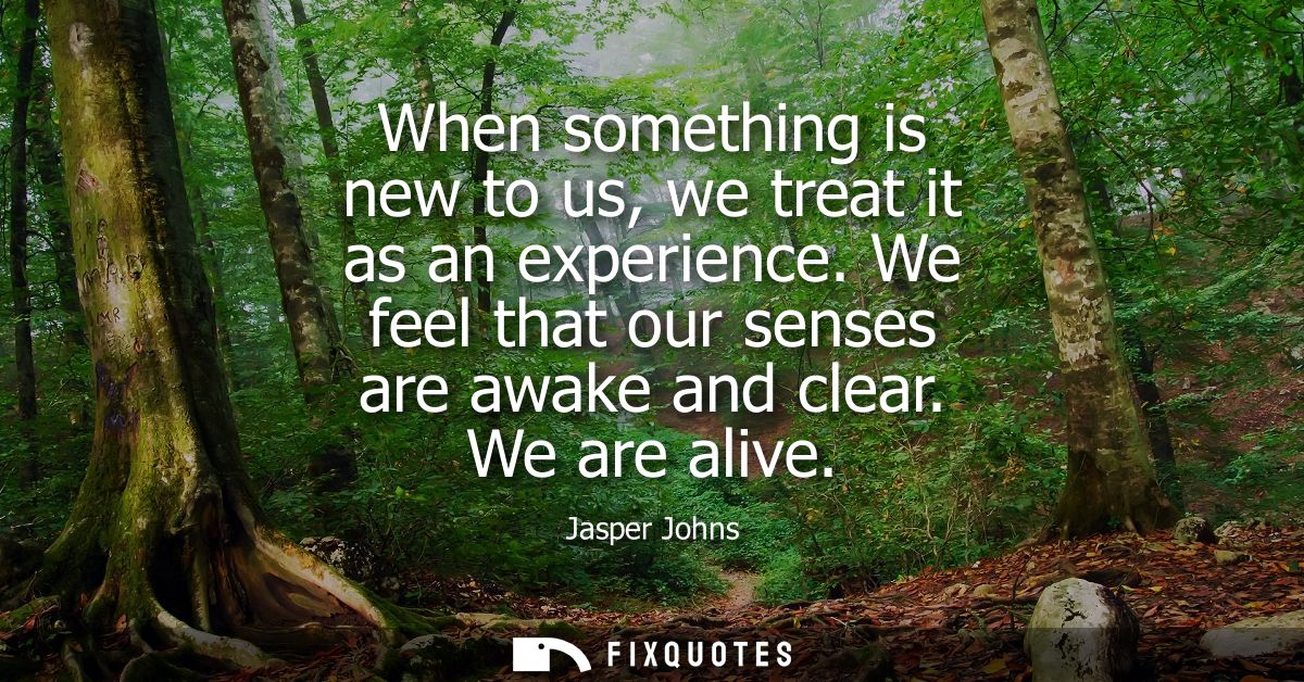 When something is new to us, we treat it as an experience. We feel that our senses are awake and clear. We are alive