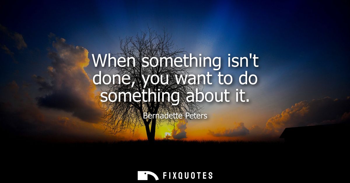When something isnt done, you want to do something about it
