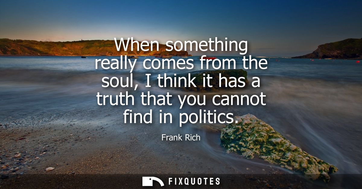 When something really comes from the soul, I think it has a truth that you cannot find in politics