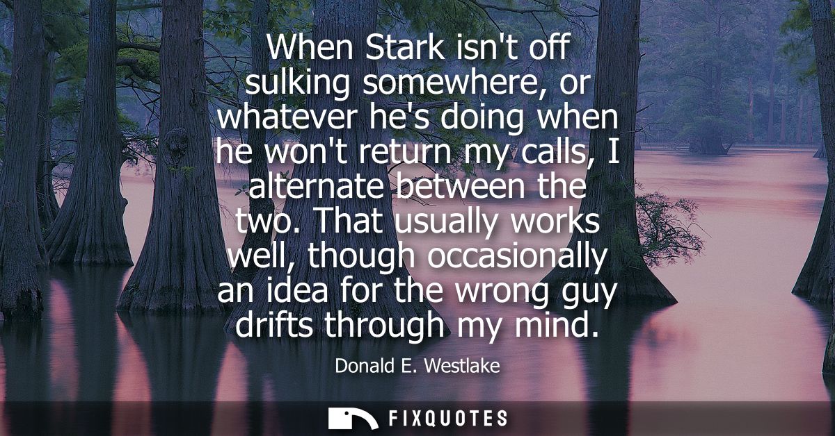 When Stark isnt off sulking somewhere, or whatever hes doing when he wont return my calls, I alternate between the two.