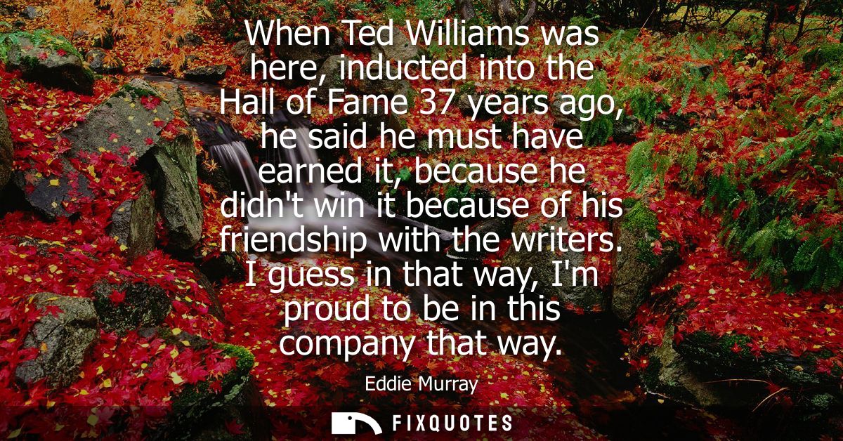 When Ted Williams was here, inducted into the Hall of Fame 37 years ago, he said he must have earned it, because he didn