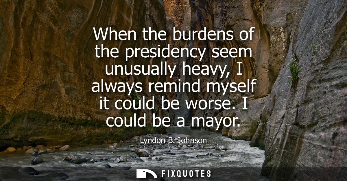 When the burdens of the presidency seem unusually heavy, I always remind myself it could be worse. I could be a mayor