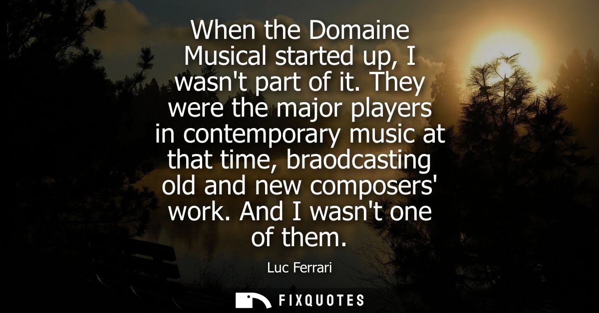 When the Domaine Musical started up, I wasnt part of it. They were the major players in contemporary music at that time,