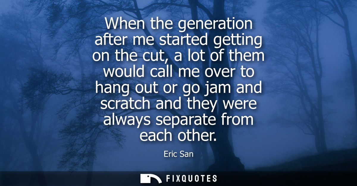 When the generation after me started getting on the cut, a lot of them would call me over to hang out or go jam and scra