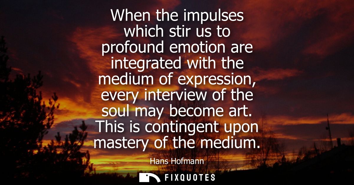 When the impulses which stir us to profound emotion are integrated with the medium of expression, every interview of the
