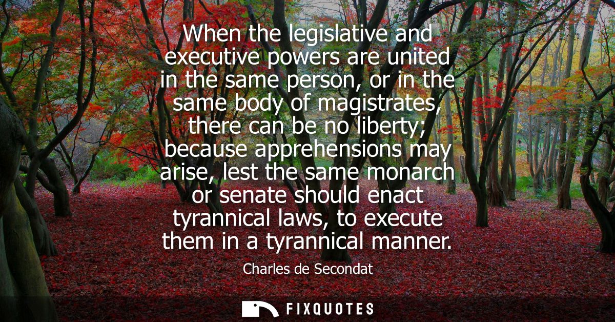 When the legislative and executive powers are united in the same person, or in the same body of magistrates, there can b