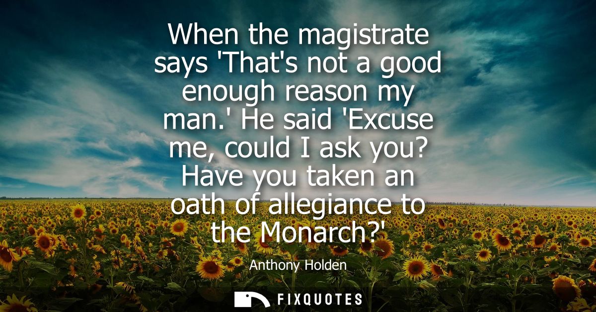 When the magistrate says Thats not a good enough reason my man. He said Excuse me, could I ask you? Have you taken an oa