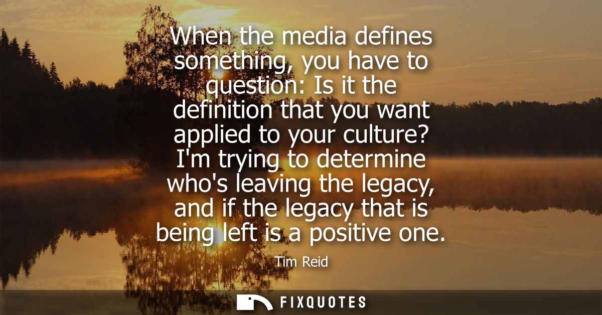 When the media defines something, you have to question: Is it the definition that you want applied to your culture? Im t