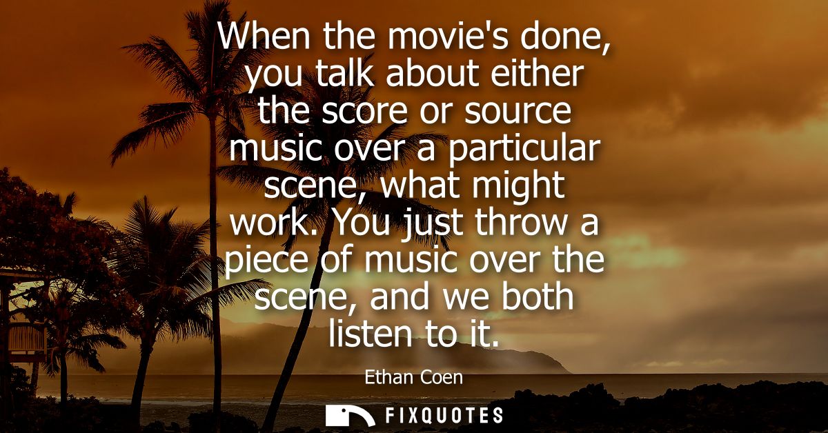 When the movies done, you talk about either the score or source music over a particular scene, what might work.