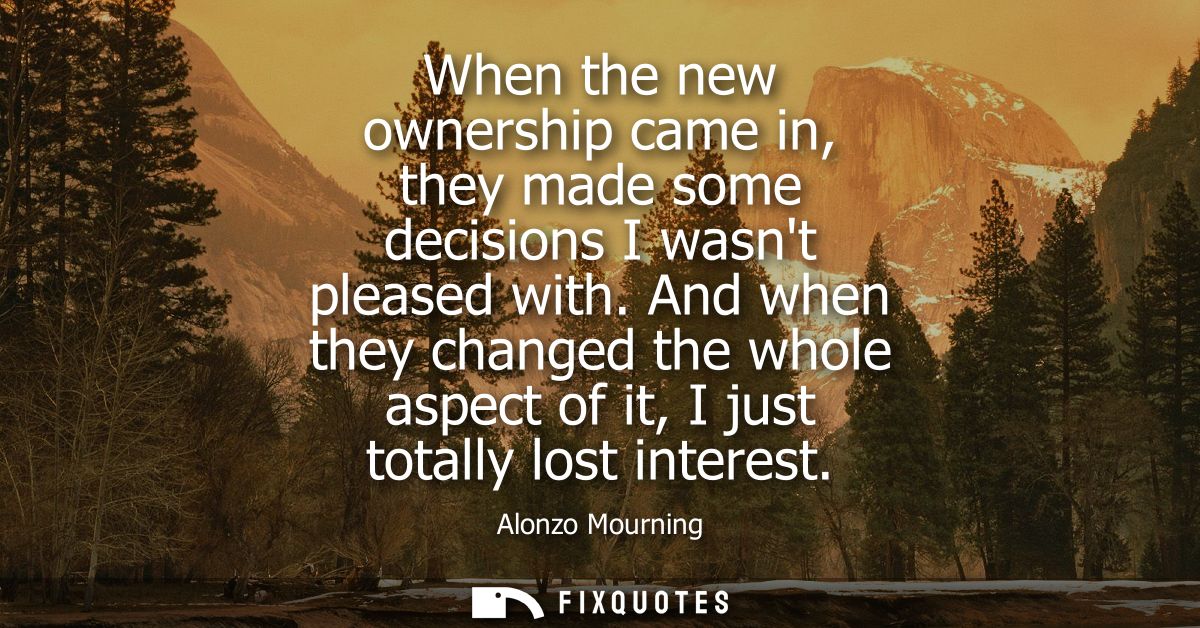 When the new ownership came in, they made some decisions I wasnt pleased with. And when they changed the whole aspect of