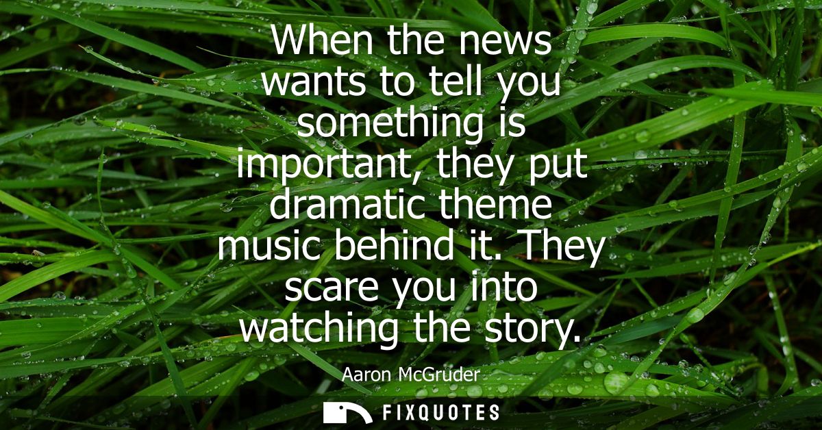 When the news wants to tell you something is important, they put dramatic theme music behind it. They scare you into wat