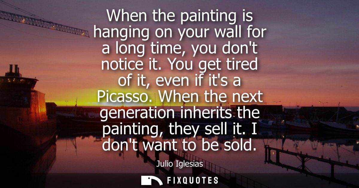 When the painting is hanging on your wall for a long time, you dont notice it. You get tired of it, even if its a Picass