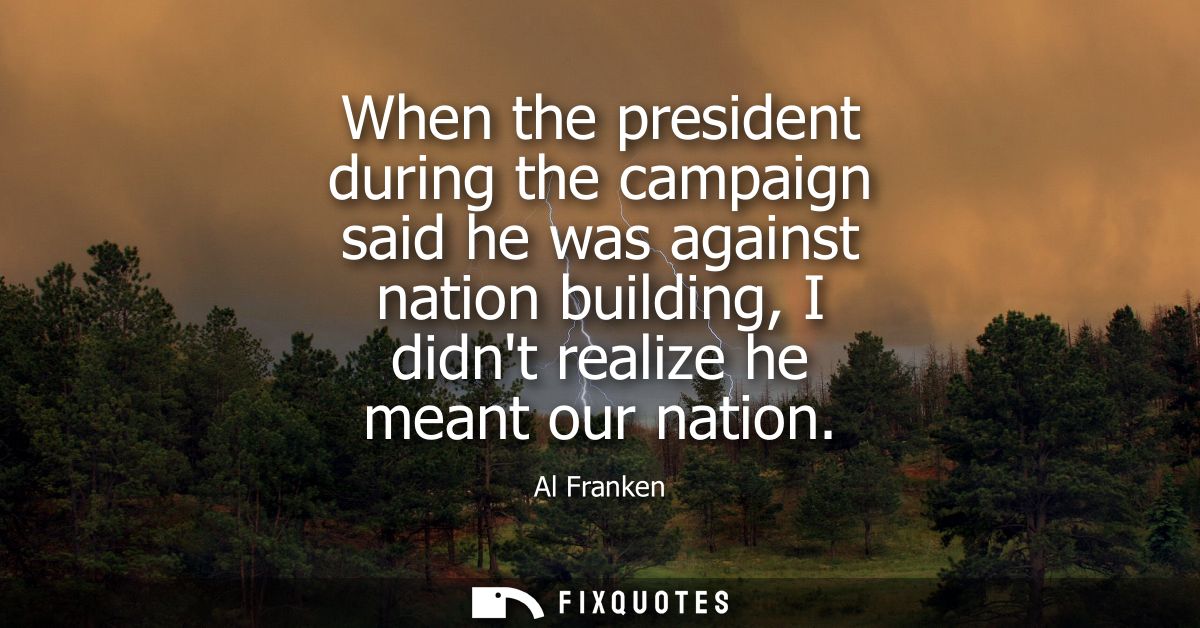 When the president during the campaign said he was against nation building, I didnt realize he meant our nation