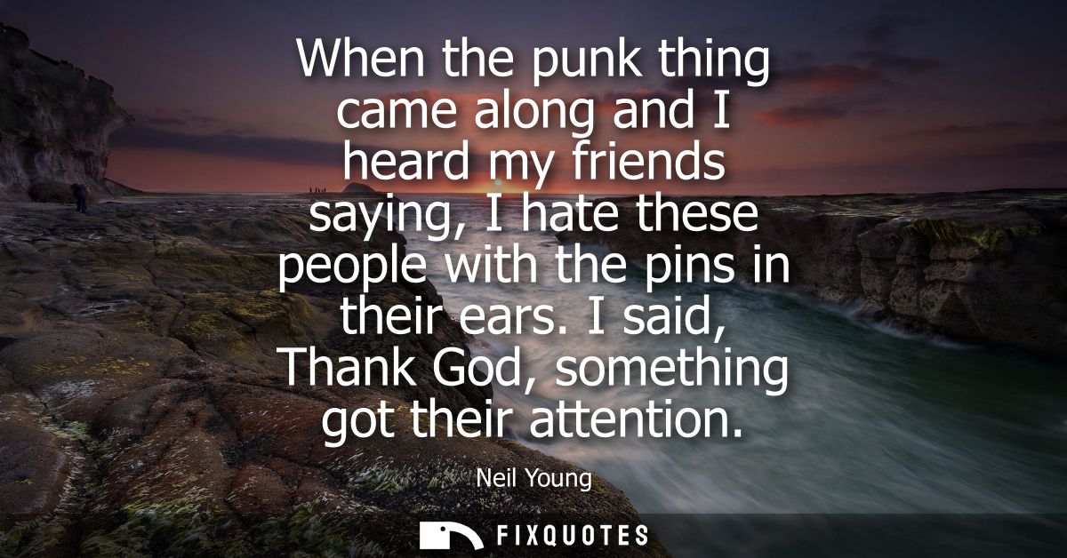 When the punk thing came along and I heard my friends saying, I hate these people with the pins in their ears. I said, T