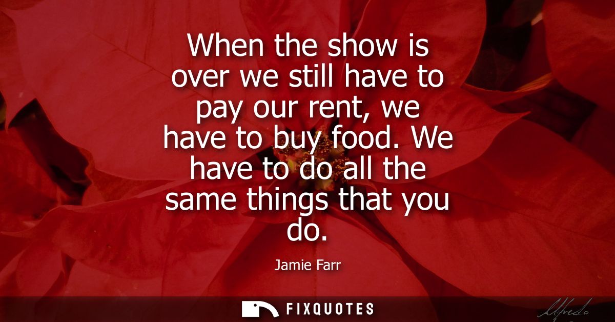 When the show is over we still have to pay our rent, we have to buy food. We have to do all the same things that you do