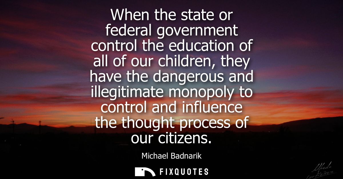 When the state or federal government control the education of all of our children, they have the dangerous and illegitim