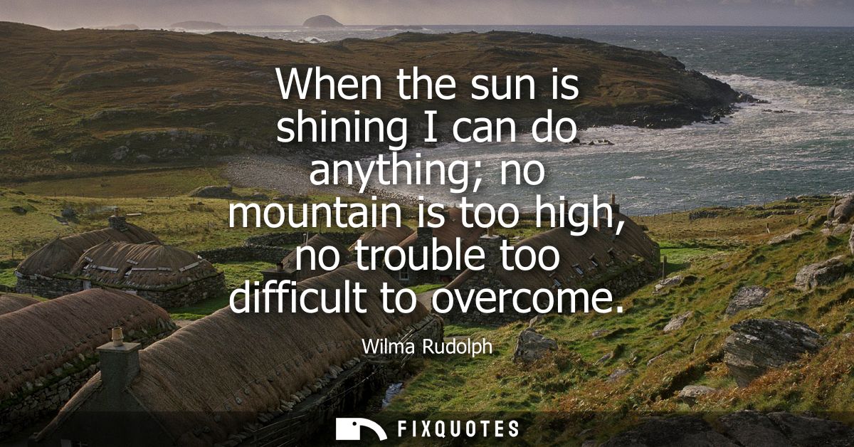 When the sun is shining I can do anything no mountain is too high, no trouble too difficult to overcome