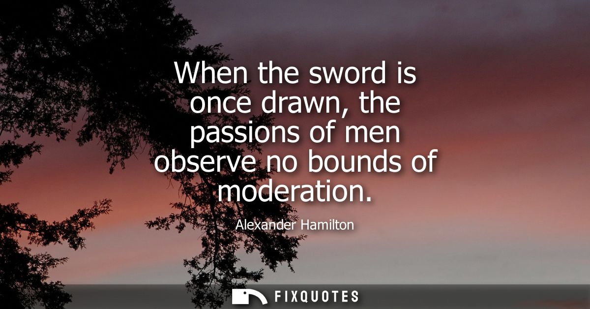 When the sword is once drawn, the passions of men observe no bounds of moderation