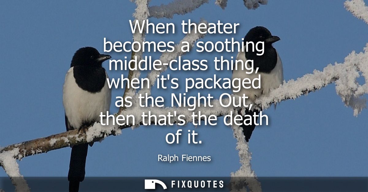 When theater becomes a soothing middle-class thing, when its packaged as the Night Out, then thats the death of it - Ral